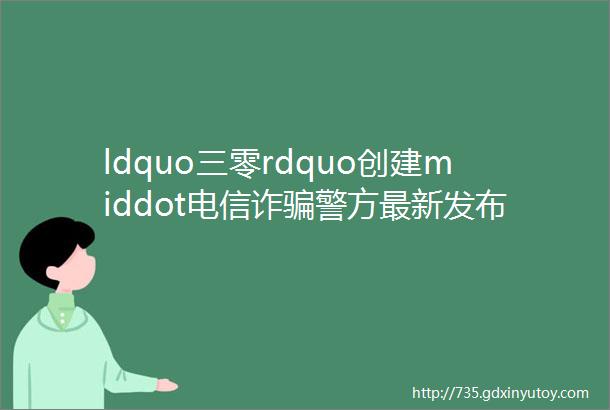 ldquo三零rdquo创建middot电信诈骗警方最新发布10大高发电信网络诈骗套路详解